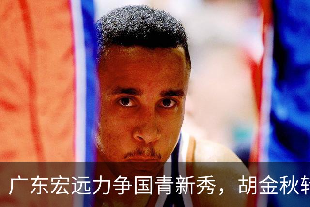 广东宏远力争国青新秀，胡金秋转会受阻，四川关注长人中锋，深圳主力续约